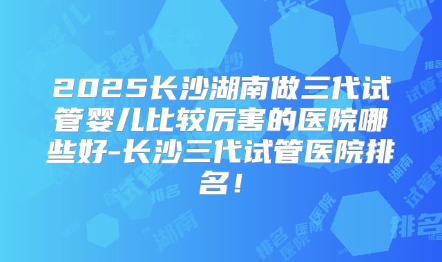 2025长沙湖南做三代试管婴儿比较厉害的医院哪些好-长沙三代试管医院排名！