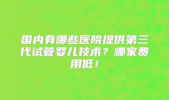 国内有哪些医院提供第三代试管婴儿技术?哪家费用低!