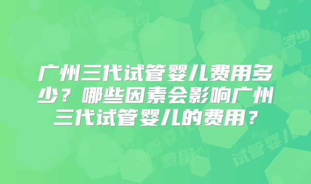 广州三代试管婴儿费用多少？哪些因素会影响广州三代试管婴儿的费用？
