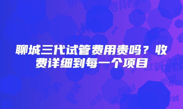 聊城三代试管费用贵吗?收费详细到每一个项目