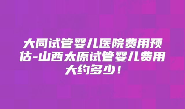 大同试管婴儿医院费用预估-山西太原试管婴儿费用大约多少！