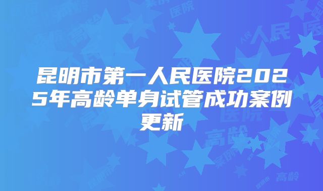 昆明市第一人民医院2025年高龄单身试管成功案例更新