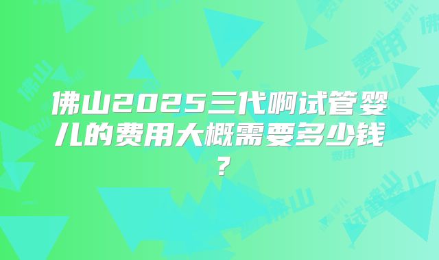 佛山2025三代啊试管婴儿的费用大概需要多少钱?