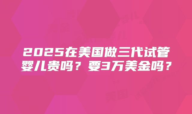 2025在美国做三代试管婴儿贵吗?要3万美金吗?
