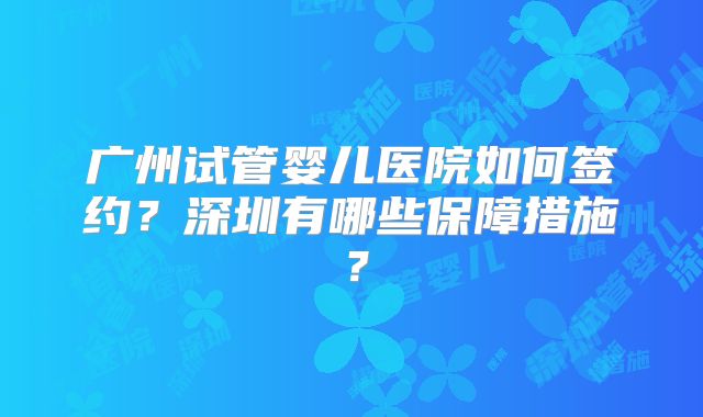 广州试管婴儿医院如何签约?深圳有哪些保障措施?