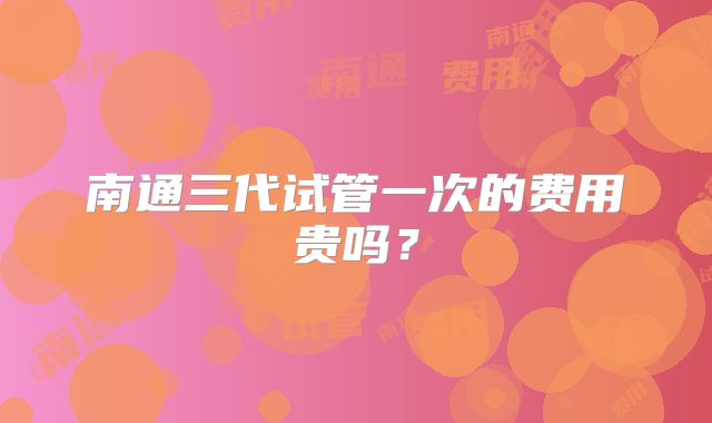 南通三代试管一次的费用贵吗？