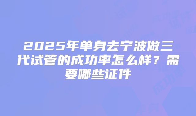 2025年单身去宁波做三代试管的成功率怎么样？需要哪些证件