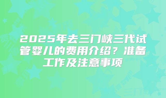 2025年去三门峡三代试管婴儿的费用介绍？准备工作及注意事项