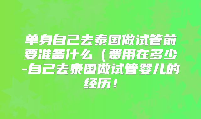 单身自己去泰国做试管前要准备什么(费用在多少-自己去泰国做试管婴儿的经历!