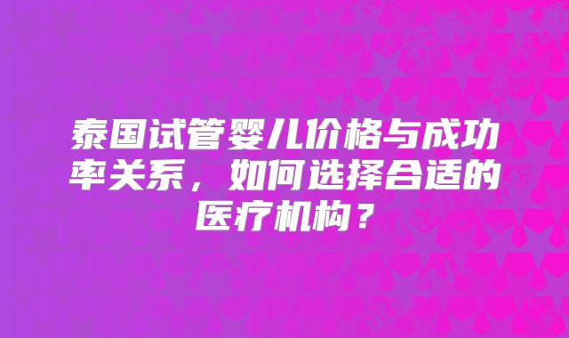 泰国试管婴儿价格与成功率关系,如何选择合适的医疗机构?