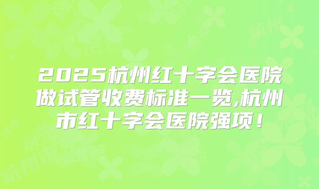 2025杭州红十字会医院做试管收费标准一览,杭州市红十字会医院强项！