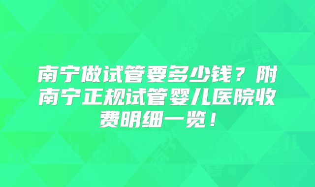 南宁做试管要多少钱？附南宁正规试管婴儿医院收费明细一览！
