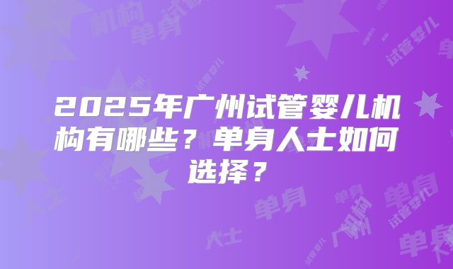 2025年广州试管婴儿机构有哪些？单身人士如何选择？