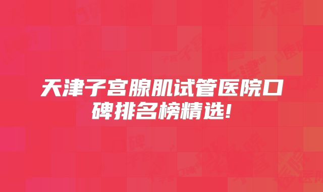 天津子宫腺肌试管医院口碑排名榜精选!