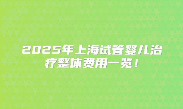 2025年上海试管婴儿治疗整体费用一览！