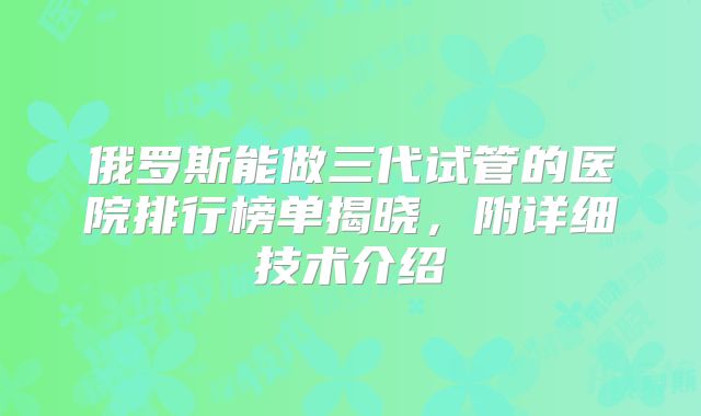 俄罗斯能做三代试管的医院排行榜单揭晓，附详细技术介绍