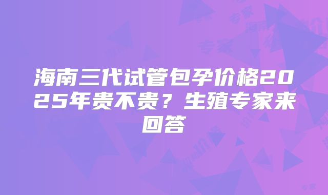 海南三代试管包孕价格2025年贵不贵？生殖专家来回答