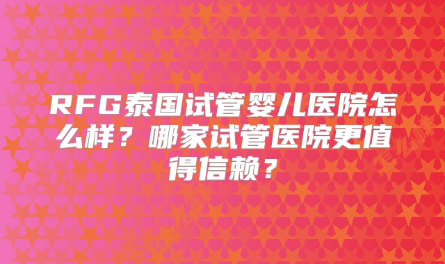 RFG泰国试管婴儿医院怎么样？哪家试管医院更值得信赖？