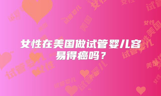 女性在美国做试管婴儿容易得癌吗?