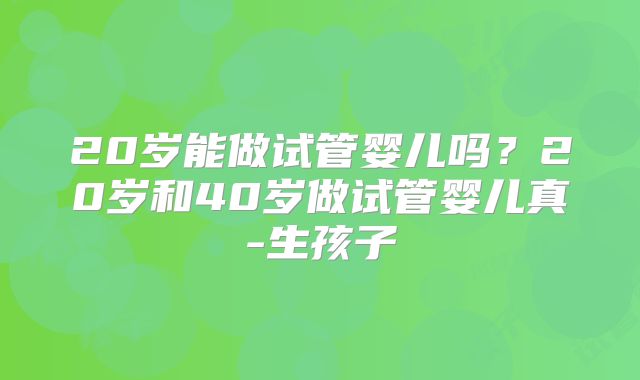 20岁能做试管婴儿吗？20岁和40岁做试管婴儿真-生孩子