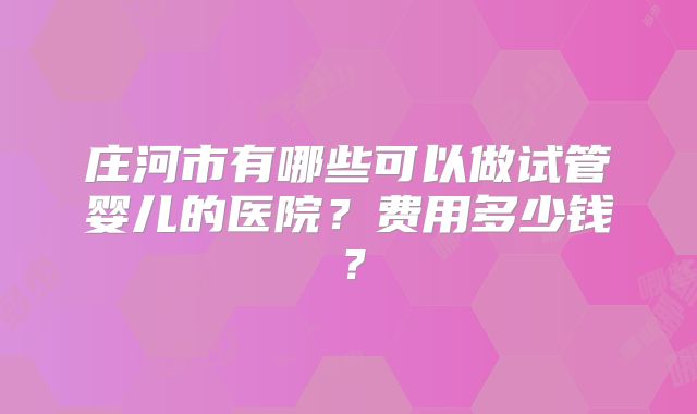 庄河市有哪些可以做试管婴儿的医院?费用多少钱?