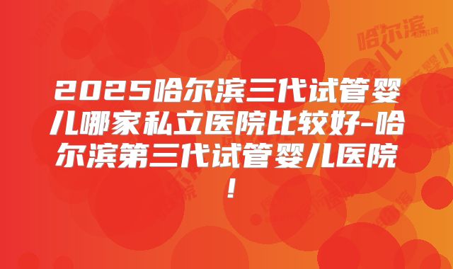 2025哈尔滨三代试管婴儿哪家私立医院比较好-哈尔滨第三代试管婴儿医院!