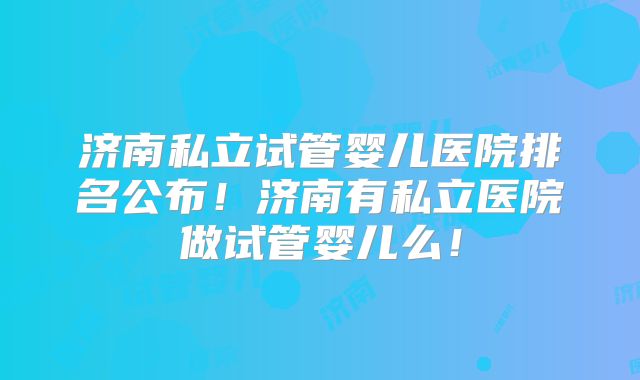 济南私立试管婴儿医院排名公布！济南有私立医院做试管婴儿么！