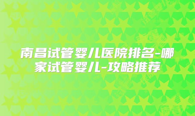 南昌试管婴儿医院排名-哪家试管婴儿-攻略推荐