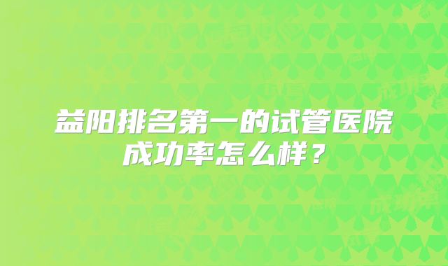 益阳排名第一的试管医院成功率怎么样？