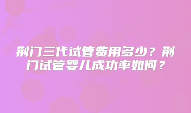 荆门三代试管费用多少？荆门试管婴儿成功率如何？