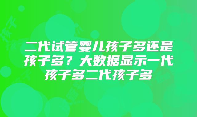 二代试管婴儿孩子多还是孩子多?大数据显示一代孩子多二代孩子多
