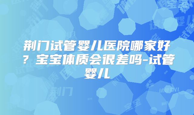 荆门试管婴儿医院哪家好？宝宝体质会很差吗-试管婴儿