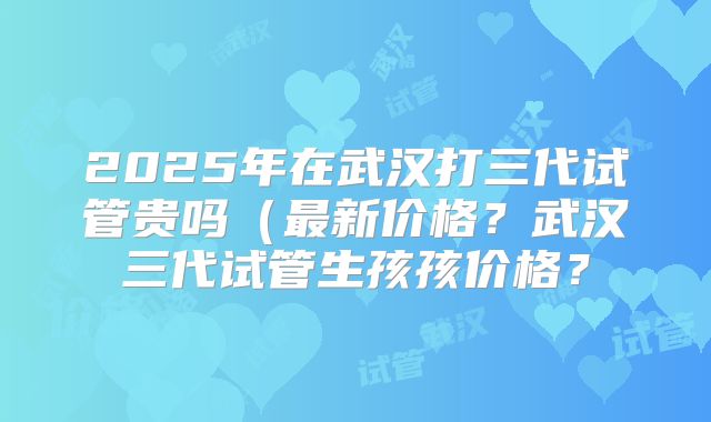 2025年在武汉打三代试管贵吗（最新价格？武汉三代试管生孩孩价格？