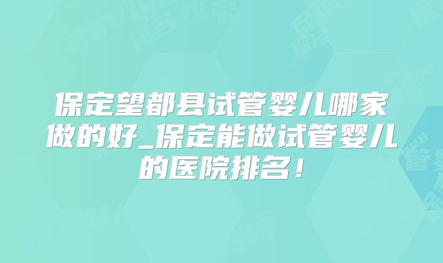 保定望都县试管婴儿哪家做的好_保定能做试管婴儿的医院排名!