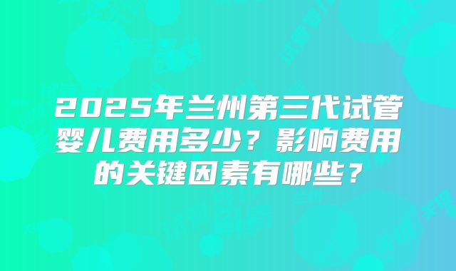2025年兰州第三代试管婴儿费用多少？影响费用的关键因素有哪些？
