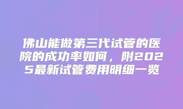 佛山能做第三代试管的医院的成功率如何，附2025最新试管费用明细一览
