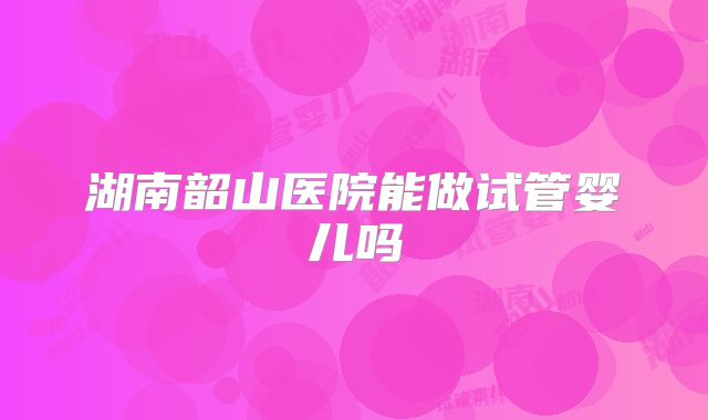 湖南韶山医院能做试管婴儿吗