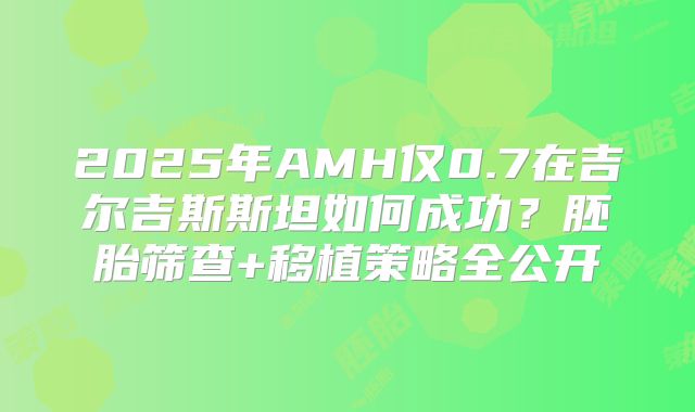 2025年AMH仅0.7在吉尔吉斯斯坦如何成功？胚胎筛查+移植策略全公开