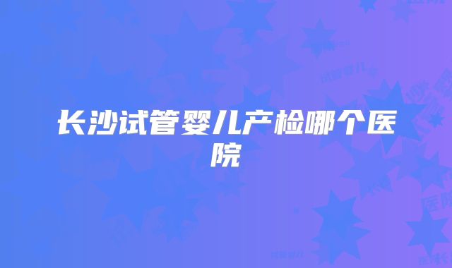 长沙试管婴儿产检哪个医院