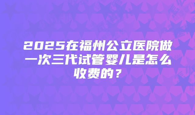 2025在福州公立医院做一次三代试管婴儿是怎么收费的？