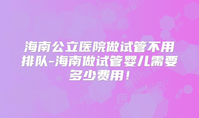 海南公立医院做试管不用排队-海南做试管婴儿需要多少费用！