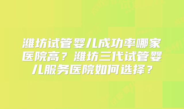 潍坊试管婴儿成功率哪家医院高？潍坊三代试管婴儿服务医院如何选择？