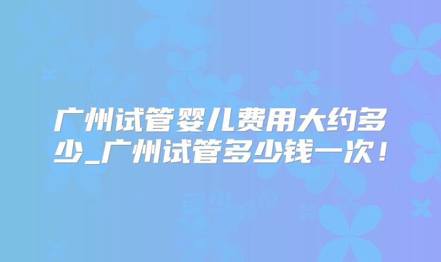 广州试管婴儿费用大约多少_广州试管多少钱一次！