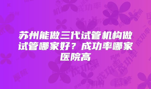 苏州能做三代试管机构做试管哪家好？成功率哪家医院高
