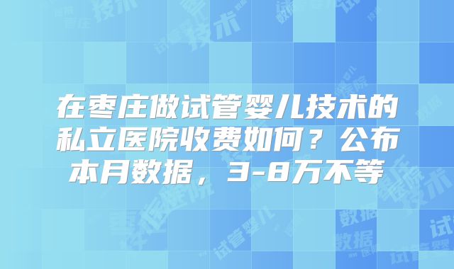 在枣庄做试管婴儿技术的私立医院收费如何？公布本月数据，3-8万不等