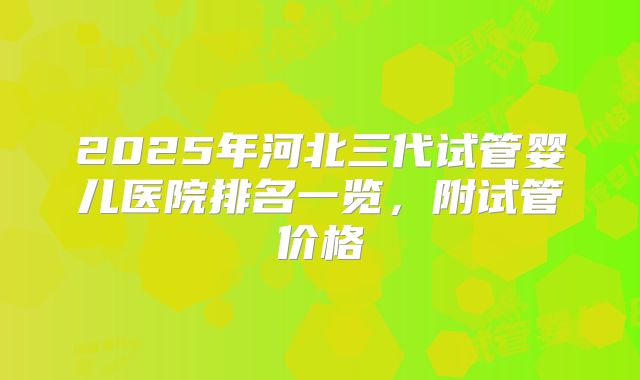 2025年河北三代试管婴儿医院排名一览，附试管价格