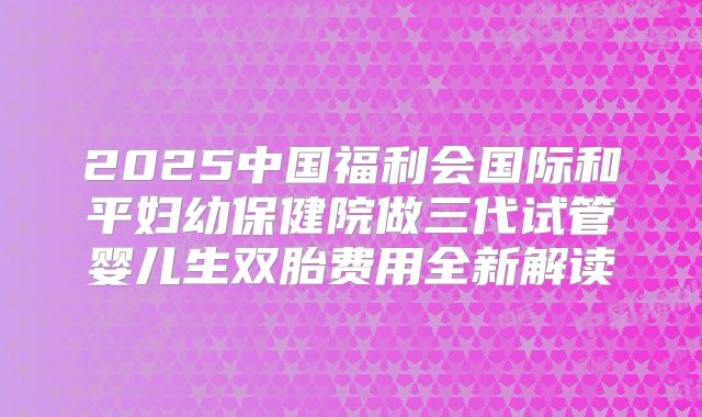 2025中国福利会国际和平妇幼保健院做三代试管婴儿生双胎费用全新解读