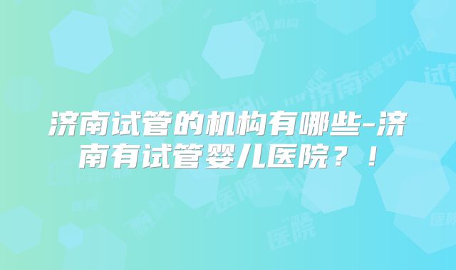 济南试管的机构有哪些-济南有试管婴儿医院？！