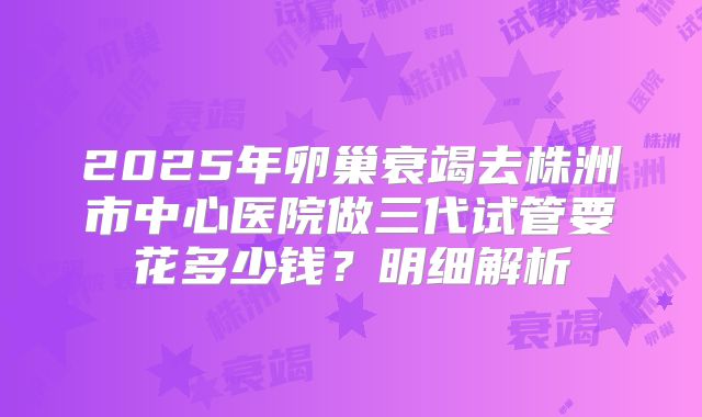 2025年卵巢衰竭去株洲市中心医院做三代试管要花多少钱？明细解析