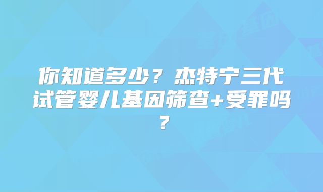 你知道多少？杰特宁三代试管婴儿基因筛查+受罪吗？